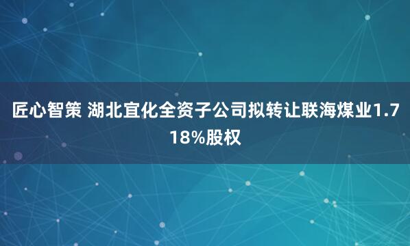 匠心智策 湖北宜化全资子公司拟转让联海煤业1.718%股权