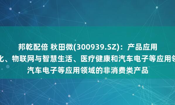 邦乾配倍 秋田微(300939.SZ)：产品应用于工业控制及自动化、物联网与智慧生活、医疗健康和汽车电子等应用领域的非消费类产品