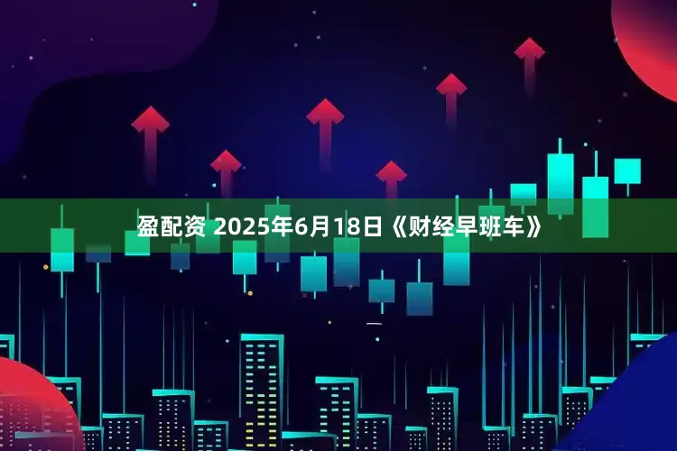 盈配资 2025年6月18日《财经早班车》