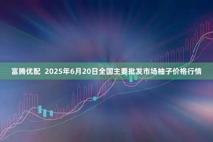 富腾优配  2025年6月20日全国主要批发市场柚子价格行情