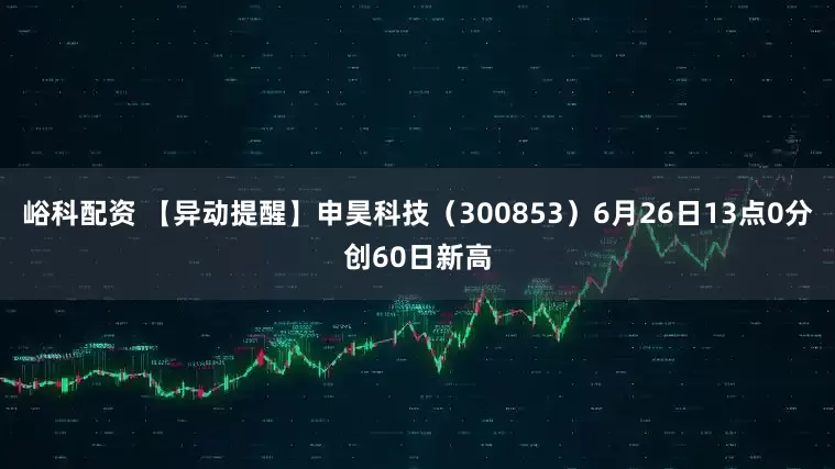 峪科配资 【异动提醒】申昊科技（300853）6月26日13点0分创60日新高