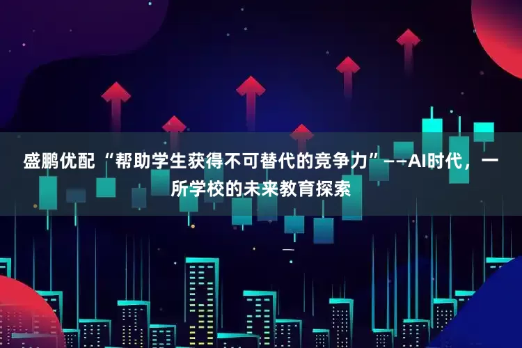 盛鹏优配 “帮助学生获得不可替代的竞争力”——AI时代，一所学校的未来教育探索
