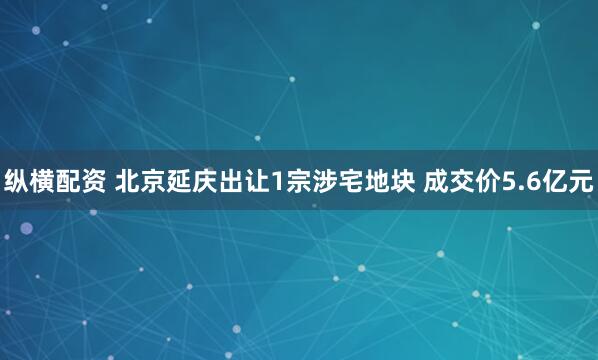 纵横配资 北京延庆出让1宗涉宅地块 成交价5.6亿元