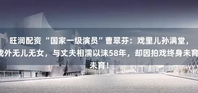 旺润配资 “国家一级演员”曹翠芬：戏里儿孙满堂，戏外无儿无女，与丈夫相濡以沫58年，却因拍戏终身未育！