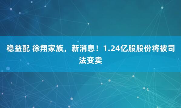 稳益配 徐翔家族，新消息！1.24亿股股份将被司法变卖