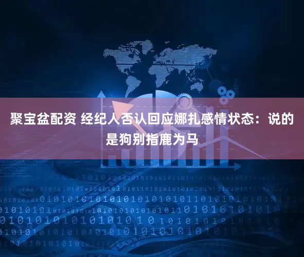 聚宝盆配资 经纪人否认回应娜扎感情状态：说的是狗别指鹿为马