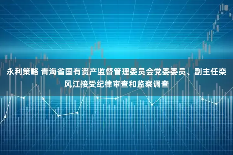 永利策略 青海省国有资产监督管理委员会党委委员、副主任栾风江接受纪律审查和监察调查
