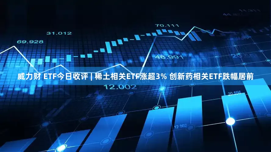 威力财 ETF今日收评 | 稀土相关ETF涨超3% 创新药相关ETF跌幅居前