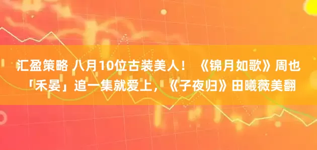 汇盈策略 八月10位古装美人！ 《锦月如歌》周也「禾晏」追一集就爱上，《子夜归》田曦薇美翻