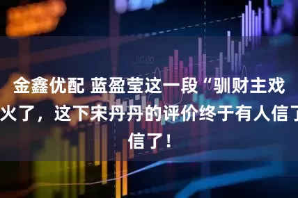 金鑫优配 蓝盈莹这一段“驯财主戏”火了，这下宋丹丹的评价终于有人信了！