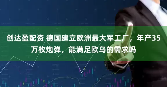 创达盈配资 德国建立欧洲最大军工厂，年产35万枚炮弹，能满足欧乌的需求吗