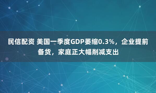 民信配资 美国一季度GDP萎缩0.3%，企业提前备货，家庭正大幅削减支出