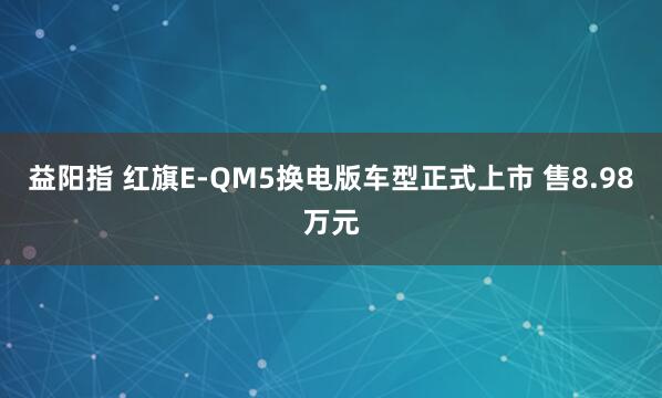 益阳指 红旗E-QM5换电版车型正式上市 售8.98万元