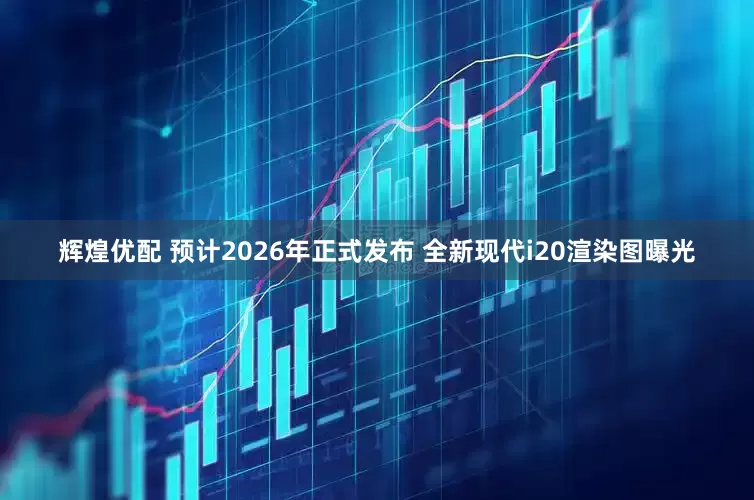 辉煌优配 预计2026年正式发布 全新现代i20渲染图曝光