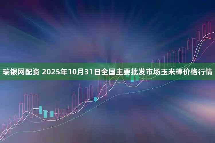 瑞银网配资 2025年10月31日全国主要批发市场玉米棒价格行情