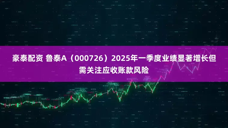 豪泰配资 鲁泰A（000726）2025年一季度业绩显著增长但需关注应收账款风险
