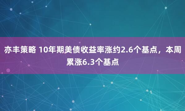 亦丰策略 10年期美债收益率涨约2.6个基点，本周累涨6.3个基点