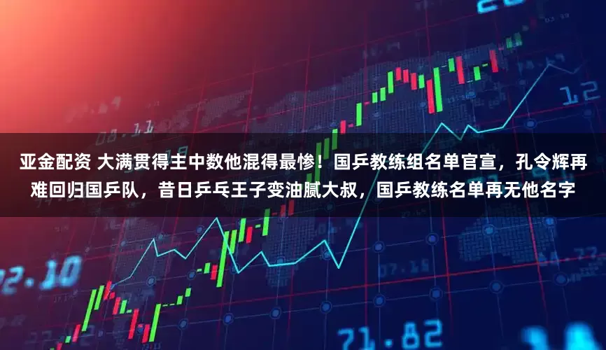 亚金配资 大满贯得主中数他混得最惨！国乒教练组名单官宣，孔令辉再难回归国乒队，昔日乒乓王子变油腻大叔，国乒教练名单再无他名字