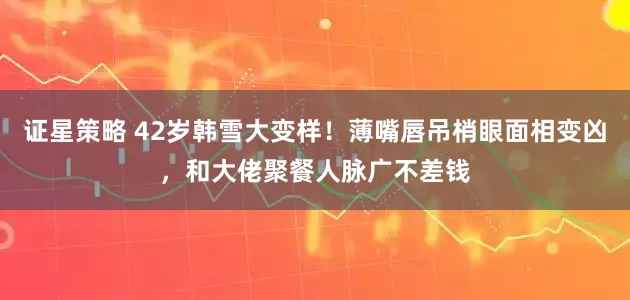 证星策略 42岁韩雪大变样！薄嘴唇吊梢眼面相变凶，和大佬聚餐人脉广不差钱