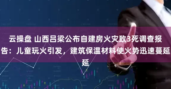 云操盘 山西吕梁公布自建房火灾致3死调查报告：儿童玩火引发，建筑保温材料使火势迅速蔓延