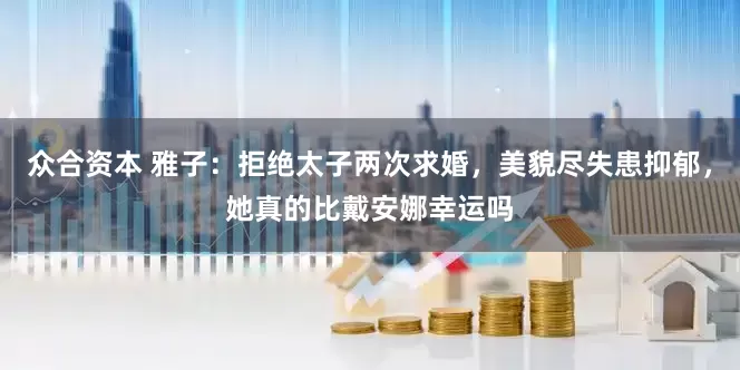 众合资本 雅子：拒绝太子两次求婚，美貌尽失患抑郁，她真的比戴安娜幸运吗