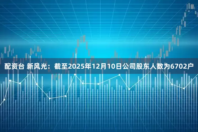 配资台 新风光：截至2025年12月10日公司股东人数为6702户