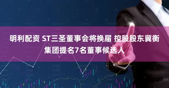 明利配资 ST三圣董事会将换届 控股股东冀衡集团提名7名董事候选人
