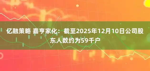 亿融策略 嘉亨家化：截至2025年12月10日公司股东人数约为59千户