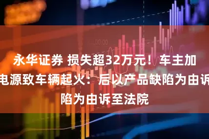 永华证券 损失超32万元！车主加装户外电源致车辆起火：后以产品缺陷为由诉至法院